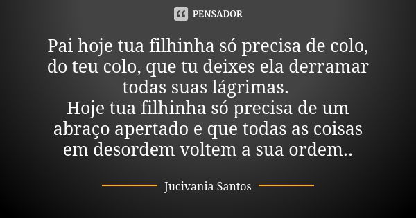 Pai hoje tua filhinha só precisa de colo, do teu colo, que tu deixes ela derramar todas suas lágrimas. Hoje tua filhinha só precisa de um abraço apertado e que ... Frase de Jucivania Santos.