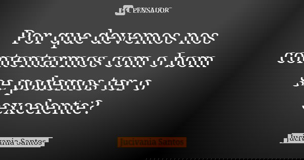 Por que devemos nos contentarmos com o bom se podemos ter o excelente?... Frase de Jucivania Santos.