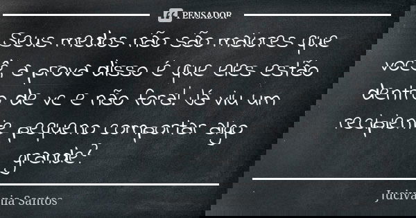 Seus medos não são maiores que você, a prova disso é que eles estão dentro de vc e não fora! Já viu um recipiente pequeno comportar algo grande?... Frase de Jucivania Santos.