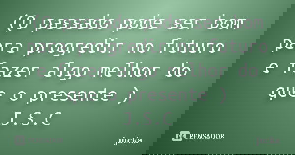 (O passado pode ser bom para progredir no futuro e fazer algo melhor do que o presente ) J.S.C... Frase de jucka.
