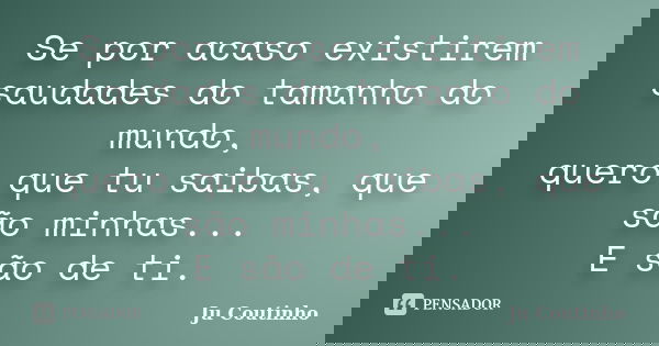 Se por acaso existirem saudades do tamanho do mundo, quero que tu saibas, que são minhas... E são de ti.... Frase de Ju Coutinho.