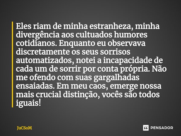 ⁠Eles riam de minha estranheza, minha divergência aos cultuados humores cotidianos. Enquanto eu observava discretamente os seus sorrisos automatizados, notei a ... Frase de JuCSoM.