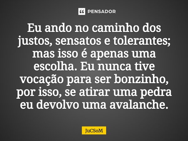 ⁠Eu ando no caminho dos justos, sensatos e tolerantes; mas isso é apenas uma escolha. Eu nunca tive vocação para ser bonzinho, por isso, se atirar uma pedra eu ... Frase de JuCSoM.