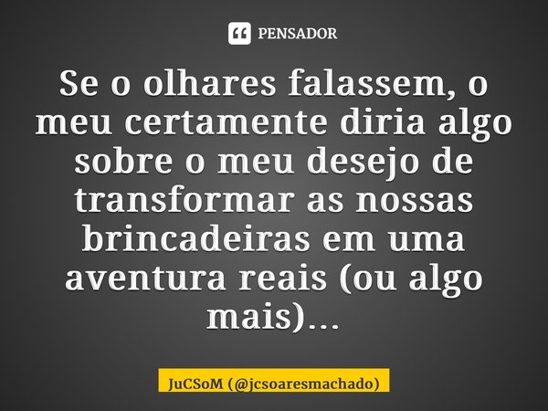 ⁠Se o olhares falassem, o meu certamente diria algo sobre o meu desejo de transformar as nossas brincadeiras em uma aventura reais (ou algo mais)…... Frase de JuCSoM (jcsoaresmachado).