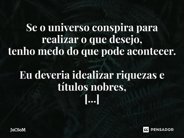 ⁠Se o universo conspira para realizar o que desejo, tenho medo do que pode acontecer. Eu deveria idealizar riquezas e títulos nobres, mas só consigo pensar em v... Frase de JuCSoM.