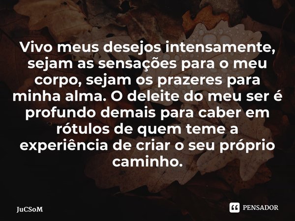 ⁠Vivo meus desejos intensamente, sejam as sensações para o meu corpo, sejam os prazeres para minha alma. O deleite do meu ser é profundo demais para caber em ró... Frase de JuCSoM.