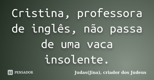Cristina, professora de inglês, não passa de uma vaca insolente.... Frase de Judas(Jina), criador dos Judeus.