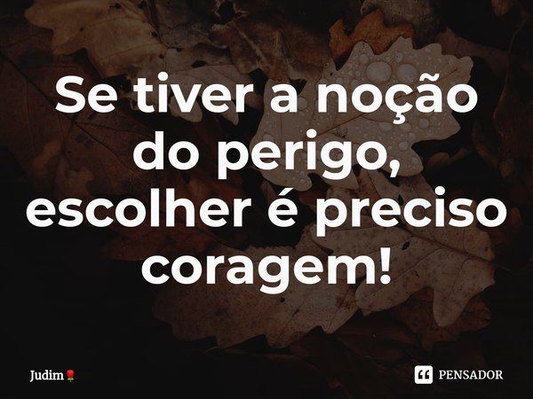 Se tiver a noção do perigo, escolher é preciso coragem!... Frase de Judim.