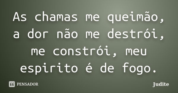 As chamas me queimão, a dor não me destrói, me constrói, meu espirito é de fogo.... Frase de Judite.