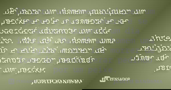Dê para um homem qualquer um peixe e ele o comerá e se saciará durante um dia inteiro. Mas dê ao homem uma religião e ele irá morrer de fome de tanto rezar pedi... Frase de JUDITH BANDSMA.