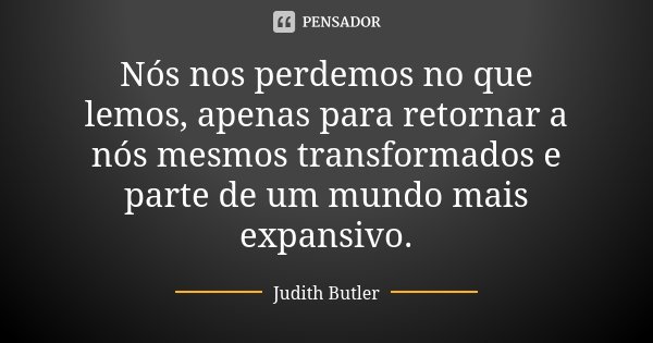 Nós nos perdemos no que lemos, apenas para retornar a nós mesmos transformados e parte de um mundo mais expansivo.... Frase de Judith Butler.