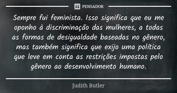 Sempre fui feminista. Isso significa que eu me oponho à discriminação das mulheres, a todas as formas de desigualdade baseadas no gênero, mas também significa q... Frase de Judith Butler.