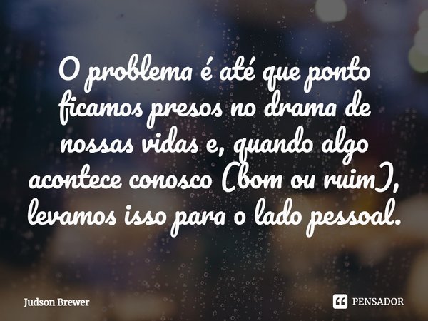 O problema é até que ponto ficamos presos no drama de nossas vidas e, quando algo acontece conosco (bom ou ruim), levamos isso para o lado pessoal.... Frase de Judson Brewer.