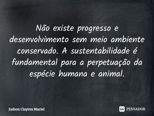 ⁠Não existe progresso e desenvolvimento sem meio ambiente conservado. A sustentabilidade é fundamental para a perpetuação da espécie humana e animal.... Frase de Judson Clayton Maciel.