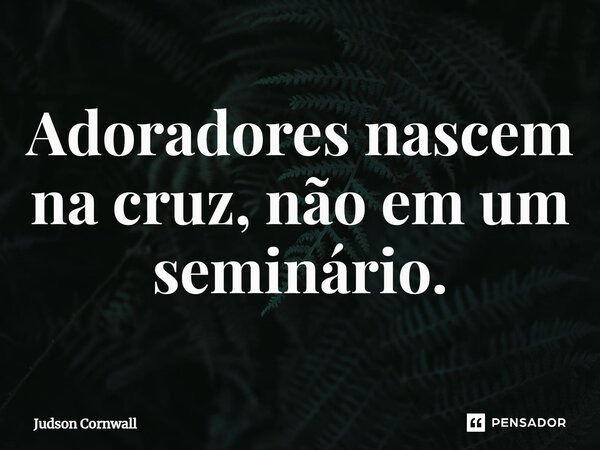 ⁠Adoradores nascem na cruz, não em um seminário.... Frase de Judson Cornwall.