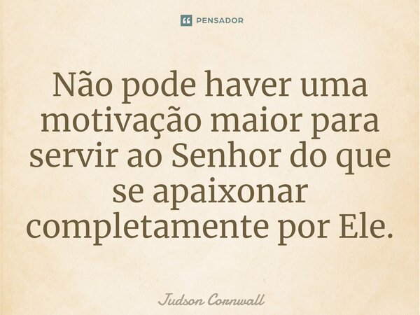 ⁠Não pode haver uma motivação maior para servir ao Senhor do que se apaixonar completamente por Ele.... Frase de Judson Cornwall.