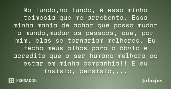 No fundo,no fundo, é essa minha teimosia que me arrebenta. Essa minha mania de achar que posso mudar o mundo,mudar as pessoas, que, por mim, elas se tornariam m... Frase de Jufazjus.