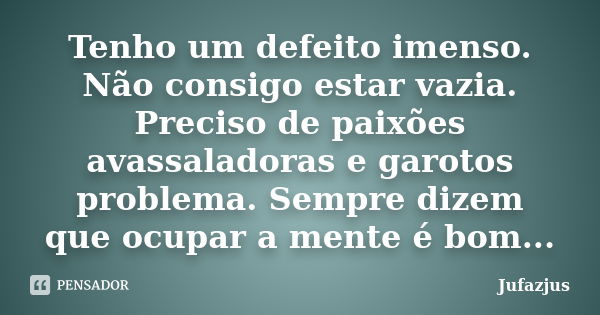 Tenho um defeito imenso. Não consigo estar vazia. Preciso de paixões avassaladoras e garotos problema. Sempre dizem que ocupar a mente é bom...... Frase de Jufazjus.