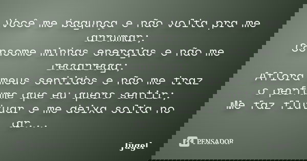 Você me bagunça e não volta pra me arrumar; Consome minhas energias e não me recarrega; Aflora meus sentidos e não me traz o perfume que eu quero sentir; Me faz... Frase de Jugel.