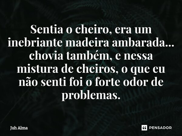 ⁠Sentia o cheiro, era um inebriante madeira ambarada... chovia também, e nessa mistura de cheiros, o que eu não senti foi o forte odor de problemas.... Frase de Juh Alma.