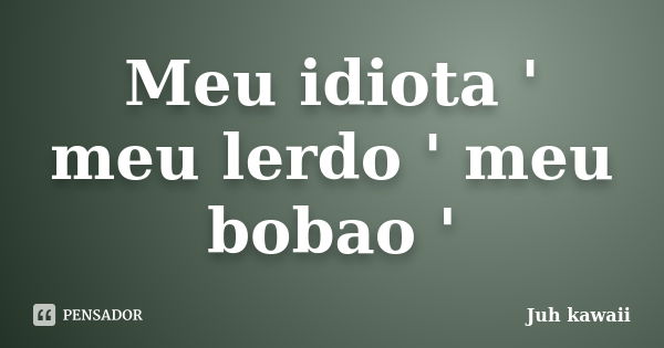 Meu idiota ' meu lerdo ' meu bobao '... Frase de Juh kawaii.