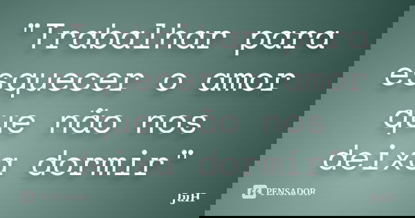 "Trabalhar para esquecer o amor que não nos deixa dormir"... Frase de Juh.