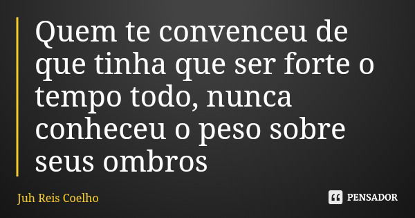 Quem te convenceu de que tinha que ser forte o tempo todo, nunca conheceu o peso sobre seus ombros... Frase de Juh Reis Coelho.