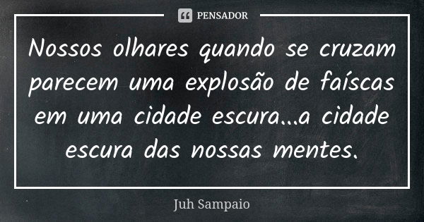 Nossos olhares quando se cruzam parecem uma explosão de faíscas em uma cidade escura...a cidade escura das nossas mentes.... Frase de Juh Sampaio.