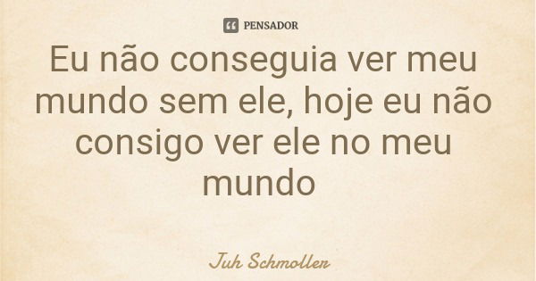 Eu não conseguia ver meu mundo sem ele, hoje eu não consigo ver ele no meu mundo... Frase de Juh Schmoller.