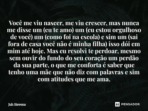 " Você me viu nascer, me viu crescer..... mais nunca me disse um (eu te amo) um (eu estou orgulhoso de você) um (como foi na escola) e sim um (sai fora de ... Frase de Juh Stevens.