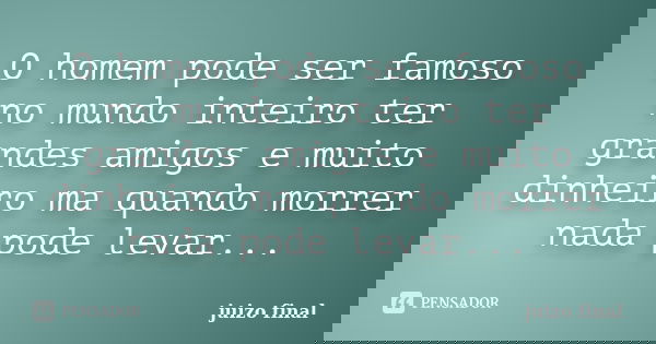 O homem pode ser famoso no mundo inteiro ter grandes amigos e muito dinheiro ma quando morrer nada pode levar...... Frase de juizo final.