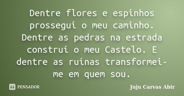 Dentre flores e espinhos prossegui o meu caminho. Dentre as pedras na estrada construí o meu Castelo. E dentre as ruínas transformei-me em quem sou.... Frase de Juju Carvas Abir.