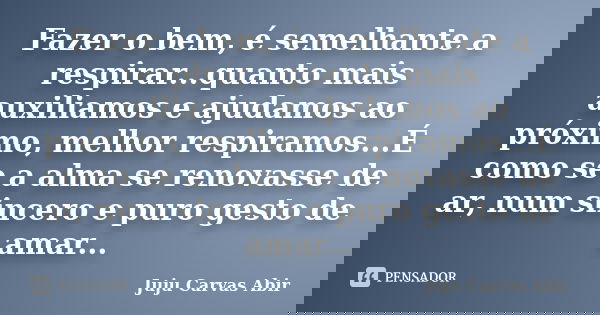 Fazer o bem, é semelhante a respirar...quanto mais auxiliamos e ajudamos ao próximo, melhor respiramos...É como se a alma se renovasse de ar, num sincero e puro... Frase de Juju Carvas Abir.