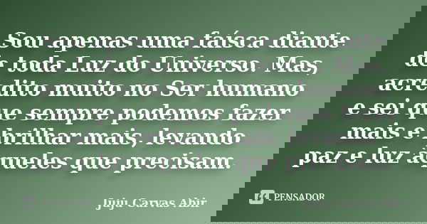 Sou apenas uma faísca diante de toda Luz do Universo. Mas, acredito muito no Ser humano e sei que sempre podemos fazer mais e brilhar mais, levando paz e luz àq... Frase de Juju Carvas Abir.