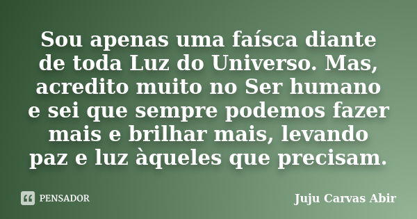 Sou apenas uma faísca diante de toda Luz do Universo. Mas, acredito muito no Ser humano e sei que sempre podemos fazer mais e brilhar mais, levando paz e luz àq... Frase de Juju Carvas Abir.