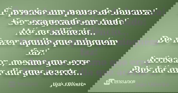 É preciso um pouco de loucura! Ser exagerado em tudo! Até no silêncio... De fazer aquilo que ninguém faz! Arriscar, mesmo que erre Pois há um dia que acerte...... Frase de Juju Oliveira.