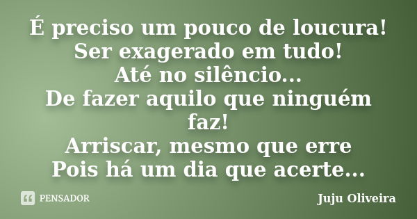 É preciso um pouco de loucura! Ser exagerado em tudo! Até no silêncio... De fazer aquilo que ninguém faz! Arriscar, mesmo que erre Pois há um dia que acerte...... Frase de Juju Oliveira.