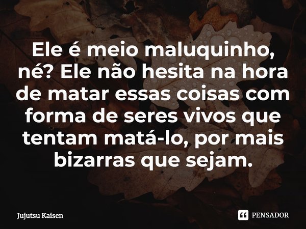 ⁠Ele é meio maluquinho, né? Ele não hesita na hora de matar essas coisas com forma de seres vivos que tentam matá-lo, por mais bizarras que sejam.... Frase de Jujutsu Kaisen.