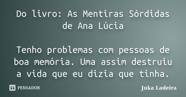 Do livro: As Mentiras Sórdidas de Ana Lúcia Tenho problemas com pessoas de boa memória. Uma assim destruiu a vida que eu dizia que tinha.... Frase de Juka Ladeira.