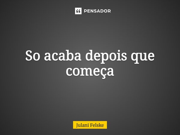 So acaba depois que começa... Frase de Julani Felske.