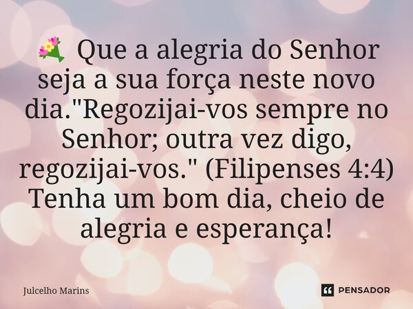 ⁠💐 Que a alegria do Senhor seja a sua força neste novo dia. "Regozijai-vos sempre no Senhor; outra vez digo, regozijai-vos." (Filipenses 4:4) Tenha um... Frase de Julcelho Marins.