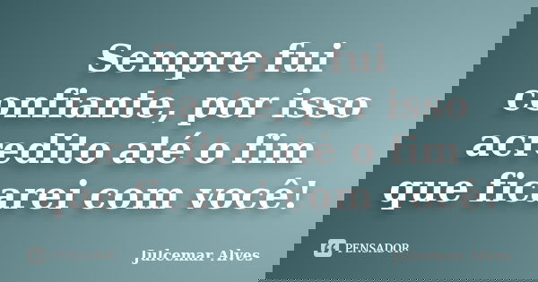 Sempre fui confiante, por isso acredito até o fim que ficarei com você!... Frase de Julcemar Alves.