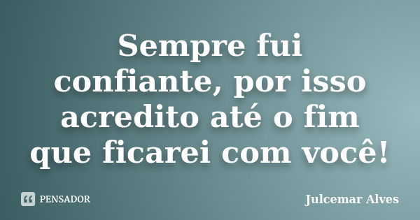 Sempre fui confiante, por isso acredito até o fim que ficarei com você!... Frase de Julcemar Alves.