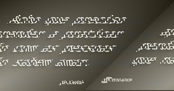 Acho que preciso aprender a praticar perdão com as pessoas que não sabem amar.... Frase de Ju Leiria.