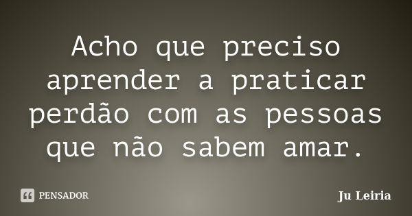 Acho que preciso aprender a praticar perdão com as pessoas que não sabem amar.... Frase de Ju Leiria.