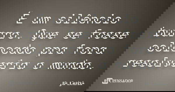 É um silêncio burro. Que se fosse colocado pra fora resolveria o mundo.... Frase de Ju Leiria.