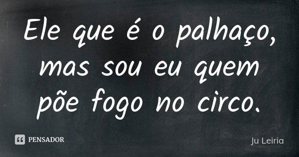 Ele que é o palhaço, mas sou eu quem põe fogo no circo.... Frase de Ju Leiria.