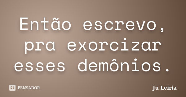 Então escrevo, pra exorcizar esses demônios.... Frase de Ju Leiria.