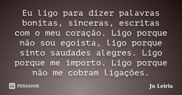 Eu ligo para dizer palavras bonitas, sinceras, escritas com o meu coração. Ligo porque não sou egoísta, ligo porque sinto saudades alegres. Ligo porque me impor... Frase de Ju Leiria.