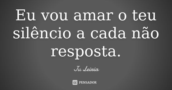 Eu vou amar o teu silêncio a cada não resposta.... Frase de Ju Leiria.